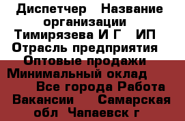 Диспетчер › Название организации ­ Тимирязева И.Г., ИП › Отрасль предприятия ­ Оптовые продажи › Минимальный оклад ­ 20 000 - Все города Работа » Вакансии   . Самарская обл.,Чапаевск г.